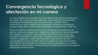Convergencia Tecnológica y
afectación en mi carrera
Las tecnologías han tomado mucha fuerza en los últimos tiempos en
los medio de comunicación, ejemplo, han sustituido herramientas
analógicas empleadas para la producción y difusión de la
información y han multiplicado los soportes donde el ciudadano
puede recibir dicha información (portátiles, smartphones, Smart tv)
Dado lo anterior nosotros como comunicadores no podemos ser
ajenos a esta convergencia y debemos adaptarnos a este desarrollo
tecnológico, ya que los consumidores de información cada vez
requieren inmediatez y desarrollo completo de la noticia (emisión,
fuentes, imágenes y videos de soporte) la afectación de esta
convergencia es muy positiva para mi carrera ya que hace que la
información sea recibida en cualquier punto geográfico y en varios
dispositivos conectados a internet en el momento preciso en el que se
desarrolla la información.
 