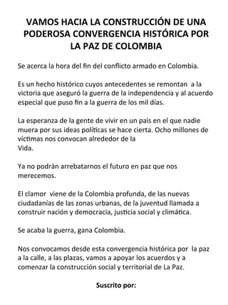 VAMOS	
  HACIA	
  LA	
  CONSTRUCCIÓN	
  DE	
  UNA	
  
PODEROSA	
  CONVERGENCIA	
  HISTÓRICA	
  POR	
  
LA	
  PAZ	
  DE	
  COLOMBIA	
  
	
  	
  
Se	
  acerca	
  la	
  hora	
  del	
  ﬁn	
  del	
  conﬂicto	
  armado	
  en	
  Colombia.	
  
	
  
Es	
  un	
  hecho	
  histórico	
  cuyos	
  antecedentes	
  se	
  remontan	
  	
  a	
  la	
  
victoria	
  que	
  aseguró	
  la	
  guerra	
  de	
  la	
  independencia	
  y	
  al	
  acuerdo	
  
especial	
  que	
  puso	
  ﬁn	
  a	
  la	
  guerra	
  de	
  los	
  mil	
  días.	
  
	
  	
  
La	
  esperanza	
  de	
  la	
  gente	
  de	
  vivir	
  en	
  un	
  país	
  en	
  el	
  que	
  nadie	
  
muera	
  por	
  sus	
  ideas	
  polí@cas	
  se	
  hace	
  cierta.	
  Ocho	
  millones	
  de	
  
víc@mas	
  nos	
  convocan	
  alrededor	
  de	
  la	
  
Vida.	
  	
  
	
  	
  
Ya	
  no	
  podrán	
  arrebatarnos	
  el	
  futuro	
  en	
  paz	
  que	
  nos	
  
merecemos.	
  	
  
	
  	
  
El	
  clamor	
  	
  viene	
  de	
  la	
  Colombia	
  profunda,	
  de	
  las	
  nuevas	
  
ciudadanías	
  de	
  las	
  zonas	
  urbanas,	
  de	
  la	
  juventud	
  llamada	
  a	
  
construir	
  nación	
  y	
  democracia,	
  jus@cia	
  social	
  y	
  climá@ca.	
  	
  
	
  	
  
Se	
  acaba	
  la	
  guerra,	
  gana	
  Colombia.	
  	
  
	
  	
  
Nos	
  convocamos	
  desde	
  esta	
  convergencia	
  histórica	
  por	
  	
  la	
  paz	
  
a	
  la	
  calle,	
  a	
  las	
  plazas,	
  vamos	
  a	
  apoyar	
  los	
  acuerdos	
  y	
  a	
  
comenzar	
  la	
  construcción	
  social	
  y	
  territorial	
  de	
  La	
  Paz.	
  
	
  	
  
Suscrito	
  por:	
  
 