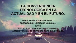 LA CONVERGENCIA
TECNOLÓGICA EN LA
ACTUALIDAD Y EN EL FUTURO.
MARÍA FERNANDA RÍOS CATAÑO.
CORPORACIÓN UNIFICADA NACIONAL.
(CUN)
ESCUELA DE CIENCIAS ADMINISTRATIVAS.
ADMINISTRACION DE EMPRESAS AGROINDUSTRIALES
(MODALIDAD VIRTUAL)
2018
→
 
