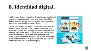 La identidad digital es posible de configurar a voluntad
ya que un usuario puede tener una única identidad
digital, como a su vez puede manejar muchos datos
para tener cuantas identidades desee.
Ya que esta es una sociedad con un nivel bastante alto
de tecnología y acceso a los diferentes medios que
permiten la creación de blogs, redes sociales portales
de noticias y sitios web. Es cada vez más importante
eliminar la brecha social entre las personas que
cuentan con una mayor facilidad de acceso y manejo a
estas plataformas de los que no, para de esta manera
evitar la exclusión social.(Rheingold)
 