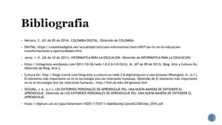  Herrera, C. (01 de 05 de 2014). COLOMBIA DIGITAL. Obtenido de COLOMBIA
 DIGITAL: https://colombiadigital.net/actualidad/articulos-informativos/item/6957-las-tic-en-la-educacion-
transformaciones-y-oportunidades.html
 Jerez, I. H. (26 de 10 de 2011). INFORMATICA PARA LA EDUCACION. Obtenido de INFORMATICA PARA LA EDUCACION:
 https://milagrosrp.wordpress.com/2011/10/26/web-1-0-2-0-3-0/Ortiz, M. (07 de 09 de 2013). Blog: Arte y Cultura On.
Obtenido de Blog: Arte y
 Cultura On: http://blogs.icemd.com/blog-arte-y-cultura-on/web-3-0-digitalizacion-y-non-browser/Rheingold, H. (s.f.).
El elemento más importante no es la tecnología sino las relaciones humanas. Obtenido de El elemento más importante
no es la tecnología sino las relaciones humanas.: http://bid.ub.edu/24/giones2.htm
 SEGURA, J. A. (s.f.). LOS ENTORNOS PERSONALES DE APRENDIZAJE PEs: UNA NUEVA MANERA DE ENTENDER EL
APRENDIZAJE. Obtenido de LOS ENTORNOS PERSONALES DE APRENDIZAJE PEs: UNA NUEVA MANERA DE ENTENDER EL
APRENDIZAJE:
 https://digitum.um.es/jspui/bitstream/10201/17247/1/Adell&amp;Casta%C3%B1eda_2010.pdf
 