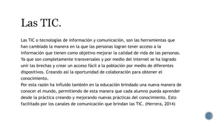 Las TIC o tecnologías de información y comunicación, son las herramientas que
han cambiado la manera en la que las personas logran tener acceso a la
información que tienen como objetivo mejorar la calidad de vida de las personas.
Ya que son completamente transversales y por medio del internet se ha logrado
unir las brechas y crear un acceso fácil a la población por medio de diferentes
dispositivos. Creando así la oportunidad de colaboración para obtener el
conocimiento.
Por esta razón ha influido también en la educación brindado una nueva manera de
conocer el mundo, permitiendo de esta manera que cada alumno pueda aprender
desde la práctica creando y mejorando nuevas prácticas del conocimiento. Esto
facilitado por los canales de comunicación que brindan las TIC. (Herrera, 2014)
 