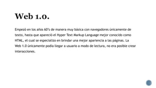 Empezó en los años 60’s de manera muy básica con navegadores únicamente de
texto, hasta que apareció el Hyper Text Markup Language mejor conocido como
HTML, el cual se especializo en brindar una mejor apariencia a las páginas. La
Web 1.0 únicamente podía llegar a usuario a modo de lectura, no era posible crear
interacciones.
 