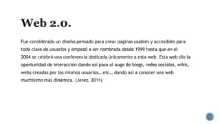 Fue considerado un diseño pensado para crear paginas usables y accesibles para
toda clase de usuarios y empezó a ser nombrada desde 1999 hasta que en el
2004 se celebró una conferencia dedicada únicamente a esta web. Esta web dio la
oportunidad de interacción dando así paso al auge de blogs, redes sociales, wikis,
webs creadas por los mismos usuarios… etc., dando así a conocer una web
muchísimo más dinámica. (Jerez, 2011)
 
