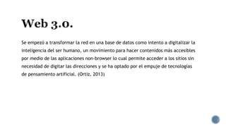 Se empezó a transformar la red en una base de datos como intento a digitalizar la
inteligencia del ser humano, un movimiento para hacer contenidos más accesibles
por medio de las aplicaciones non-browser lo cual permite acceder a los sitios sin
necesidad de digitar las direcciones y se ha optado por el empuje de tecnologías
de pensamiento artificial. (Ortiz, 2013)
 
