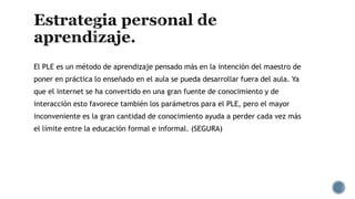 El PLE es un método de aprendizaje pensado más en la intención del maestro de
poner en práctica lo enseñado en el aula se pueda desarrollar fuera del aula. Ya
que el internet se ha convertido en una gran fuente de conocimiento y de
interacción esto favorece también los parámetros para el PLE, pero el mayor
inconveniente es la gran cantidad de conocimiento ayuda a perder cada vez más
el límite entre la educación formal e informal. (SEGURA)
 