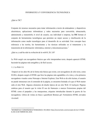 INFORMÁTICA Y CONVERGENCIA TECNOLÓGICA
¿Qué es TIC?
Conjunto de recursos necesarios para tratar información a través de ordenadores y dispositivos
electrónicos, aplicaciones informáticas y redes necesarias para convertirla, almacenarla,
administrarla y transmitirla. A nivel de usuario, sea individual o empresa, las TIC forman el
conjunto de herramientas tecnológicas que permiten un mejor acceso y clasificación de la
información como medio tecnológico para el desarrollo de su actividad. Este concepto hace
referencia a las teorías, las herramientas y las técnicas utilizadas en el tratamiento y la
transmisión de la información: informática, internet y telecomunicaciones.1
¿Qué es y cuál ha sido la evolución de la web10, 20, 3,0?
La Web surgió con navegadores básicos que sólo interpretaban texto, después apareció HTML
haciendo las páginas más amigables y de fácil acceso.
1.1. La Web 1.0.
Empezó en los años 60, de la forma más básica que existe, con navegadores de sólo texto, como
ELISA, después surgió el HTML que hizo las páginas más agradables a la vista y a los primeros
navegadores visuales como Netscape e Internet Explorer. Esta Web es de sólo lectura, el usuario
no puede interactuar con el contenido de la página, se encuentra limitada a lo que el Web master
sube al sitio Web. Algunos elementos de diseño típicos de un sitio Web 1.0 incluyen: Páginas
estáticas para el usuario que la visita El uso de framesets o marcos Extensiones propias del
HTML como el parpadeo y las marquesinas, etiquetas introducidas durante la guerra de los
navegadores. Libros de visitas en línea o guestbook Botones gif. Formularios HTML enviados
vía email.
1
INFORMÁTICA Y CONVERGENCIA TECNOLÓGICA– EN LINEA< https://economiatic.com/concepto-de-tic/> CITADO
EL DIA 15 DE FEBRERO DEL 2019.
 