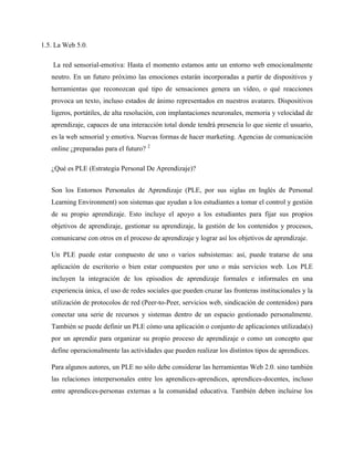 1.5. La Web 5.0.
La red sensorial-emotiva: Hasta el momento estamos ante un entorno web emocionalmente
neutro. En un futuro próximo las emociones estarán incorporadas a partir de dispositivos y
herramientas que reconozcan qué tipo de sensaciones genera un vídeo, o qué reacciones
provoca un texto, incluso estados de ánimo representados en nuestros avatares. Dispositivos
ligeros, portátiles, de alta resolución, con implantaciones neuronales, memoria y velocidad de
aprendizaje, capaces de una interacción total donde tendrá presencia lo que siente el usuario,
es la web sensorial y emotiva. Nuevas formas de hacer marketing. Agencias de comunicación
online ¿preparadas para el futuro? 2
¿Qué es PLE (Estrategia Personal De Aprendizaje)?
Son los Entornos Personales de Aprendizaje (PLE, por sus siglas en Inglés de Personal
Learning Environment) son sistemas que ayudan a los estudiantes a tomar el control y gestión
de su propio aprendizaje. Esto incluye el apoyo a los estudiantes para fijar sus propios
objetivos de aprendizaje, gestionar su aprendizaje, la gestión de los contenidos y procesos,
comunicarse con otros en el proceso de aprendizaje y lograr así los objetivos de aprendizaje.
Un PLE puede estar compuesto de uno o varios subsistemas: así, puede tratarse de una
aplicación de escritorio o bien estar compuestos por uno o más servicios web. Los PLE
incluyen la integración de los episodios de aprendizaje formales e informales en una
experiencia única, el uso de redes sociales que pueden cruzar las fronteras institucionales y la
utilización de protocolos de red (Peer-to-Peer, servicios web, sindicación de contenidos) para
conectar una serie de recursos y sistemas dentro de un espacio gestionado personalmente.
También se puede definir un PLE cómo una aplicación o conjunto de aplicaciones utilizada(s)
por un aprendiz para organizar su propio proceso de aprendizaje o como un concepto que
define operacionalmente las actividades que pueden realizar los distintos tipos de aprendices.
Para algunos autores, un PLE no sólo debe considerar las herramientas Web 2.0. sino también
las relaciones interpersonales entre los aprendices-aprendices, aprendices-docentes, incluso
entre aprendices-personas externas a la comunidad educativa. También deben incluirse los
 