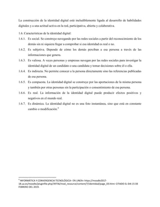 La construcción de la identidad digital está ineludiblemente ligada al desarrollo de habilidades
digitales y a una actitud activa en la red, participativa, abierta y colaborativa.
1.6. Características de la identidad digital:
1.6.1. Es social. Se construye navegando por las redes sociales a partir del reconocimiento de los
demás sin ni siquiera llegar a comprobar si esa identidad es real o no.
1.6.2. Es subjetiva. Depende de cómo los demás perciban a esa persona a través de las
informaciones que genera.
1.6.3. Es valiosa. A veces personas y empresas navegan por las redes sociales para investigar la
identidad digital de un candidato o una candidata y tomar decisiones sobre él o ella.
1.6.4. Es indirecta. No permite conocer a la persona directamente sino las referencias publicadas
de esa persona.
1.6.5. Es compuesta. La identidad digital se construye por las aportaciones de la misma persona
y también por otras personas sin la participación o consentimiento de esa persona.
1.6.6. Es real. La información de la identidad digital puede producir efectos positivos y
negativos en el mundo real.
1.6.7. Es dinámica. La identidad digital no es una foto instantánea, sino que está en constante
cambio o modificación.4
4
INFORMÁTICA Y CONVERGENCIA TECNOLÓGICA– EN LINEA< https://moodle2017-
18.ua.es/moodle/pluginfile.php/39736/mod_resource/content/7/identidad/page_03.htm> CITADO EL DIA 15 DE
FEBRERO DEL 2019.
 
