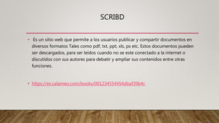 SCRIBD
• Es un sitio web que permite a los usuarios publicar y compartir documentos en
diversos formatos Tales como pdf, txt, ppt, xls, ps etc. Estos documentos pueden
ser descargados, para ser leídos cuando no se este conectado a la internet o
discutidos con sus autores para debatir y ampliar sus contenidos entre otras
funciones.
• https://es.calameo.com/books/001234554454dbaf39b4c
 