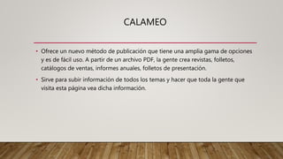 CALAMEO
• Ofrece un nuevo método de publicación que tiene una amplia gama de opciones
y es de fácil uso. A partir de un archivo PDF, la gente crea revistas, folletos,
catálogos de ventas, informes anuales, folletos de presentación.
• Sirve para subir información de todos los temas y hacer que toda la gente que
visita esta página vea dicha información.
 
