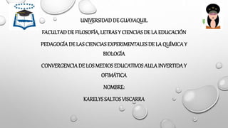 UNIVERSIDADDE GUAYAQUIL
FACULTADDE FILOSOFÍA, LETRASY CIENCIASDE LA EDUCACIÓN
PEDAGOGÍADE LAS CIENCIAS EXPERIMENTALES DE LA QUÍMICAY
BIOLOGÍA
CONVERGENCIADE LOS MEDIOS EDUCATIVOS AULA INVERTIDAY
OFIMÁTICA
NOMBRE:
KARELYS SALTOS VISCARRA
 
