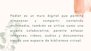 P a d l e t e s u n m u r o d i g i t a l q u e p e r m i t e
a l m a c e n a r y c o m p a r t i r c o n t e n i d o
m u l t i m e d i a , t a m b i é n s e u t i l i z a c o m o u n a
p i z a r r a c o l a b o r a t i v a ; p e r m i t e e n l a z a r
i m á g e n e s , v i d e o s , a u d i o s y d o c u m e n t o s
s i e n d o u n a e s p e c i e d e b i b l i o t e c a v i r t u a l .
 
