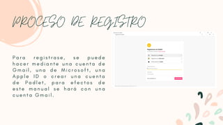 PROCESO DE REGISTRO
P a r a r e g i s t r a s e , s e p u e d e
h a c e r m e d i a n t e u n a c u e n t a d e
G m a i l , u n a d e M i c r o s o f t , u n a
A p p l e I D o c r e a r u n a c u e n t a
d e P a d l e t , p a r a e f e c t o s d e
e s t e m a n u a l s e h a r á c o n u n a
c u e n t a G m a i l .
 
