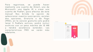 P a r a r e g i s t r a s e , s e p u e d e h a c e r
m e d i a n t e u n a c u e n t a d e G m a i l , u n a d e
M i c r o s o f t , u n a A p p l e I D o c r e a r u n a
c u e n t a d e P a d l e t , p a r a e f e c t o s d e e s t e
m a n u a l N o s b r i n d a l a o p c i ó n d e
s e l e c c i o n a r n u e s t r a s u s c r i p c i ó n , e x i s t e n
d o s o p c i o n e s , G r a t u i t a o d e P a g o
( P R O ) , e n l a v e r s i ó n g r a t u i t a s o l o p o d r á
t e n e r 3 P a d l e t s a c t i v o s , p o d r á i n c l u i r
a r c h i v o s c o n u n p e s o m á x i m o d e 1 0 M B
y t e n d r á a s i s t e n c i a e s t á n d a r . L a s
c a r a c t e r í s t i c a s P R O s e v e r á n m á s
a d e l a n t e .
 