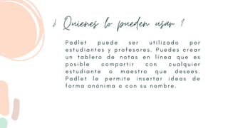 ¿ Quienes lo pueden usar ?
P a d l e t p u e d e s e r u t i l i z a d o p o r
e s t u d i a n t e s y p r o f e s o r e s . P u e d e s c r e a r
u n t a b l e r o d e n o t a s e n l í n e a q u e e s
p o s i b l e c o m p a r t i r c o n c u a l q u i e r
e s t u d i a n t e o m a e s t r o q u e d e s e e s .
P a d l e t l e p e r m i t e i n s e r t a r i d e a s d e
f o r m a a n ó n i m a o c o n s u n o m b r e .
 