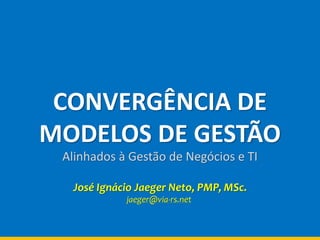 CONVERGÊNCIA DE
MODELOS DE GESTÃO
Alinhados à Gestão de Negócios e TI
José Ignácio Jaeger Neto, PMP, MSc.
jaeger@via-rs.net
 