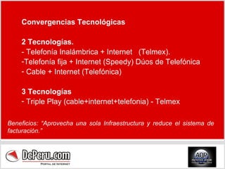 Convergencias Tecnológicas 2 Tecnologías. - Telefonía Inalámbrica + Internet  (Telmex). Telefonía fija + Internet (Speedy) Dúos de Telefónica Cable + Internet (Telefónica) 3 Tecnologías Triple Play (cable+internet+telefonia) - Telmex Beneficios: “Aprovecha una sola Infraestructura y reduce el sistema de facturación.” 