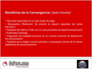 Beneficios de la Convergencia:  (todo incluido) Servicios facturados en un solo recibo de pago Descuentos ( Reducción de precios al adquirir paquetes de varios servicios. ) Fidelidad del Cliente ( Trato con un solo proveedor de telecomunicaciones ) Publicidad Unificada. Integración de múltiples servicios en un número reducido de dispositivos de comunicación.  Facilidad para integrar nuevos servicios y tecnologías dentro de la misma plataforma de comunicaciones.  