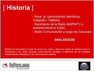 [  Historia  ] Nace  la  comunicación alámbrica, Telégrafo / Teléfono. Nacimiento de la Radio AM/FM/TV y posteriormente el Cable. Radio Comunicación y luego los Celulares. ANALOGICOS Método de transmisión o modo de enviar voz, vídeo y datos por medio de señales (como la electricidad y las ondas sonoras) continuamente variables, a diferencia de las unidades independientes utilizadas en las transmisiones digitales. 
