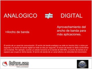 ANALOGICO  DIGITAL >Ancho de banda Aprovechamiento del ancho de banda para más aplicaciones. El ancho de un canal de comunicación. El ancho de banda analógico se mide en hercios (Hz) o ciclos por segundo y el ancho de banda digital se mide en bits por segundo. El ancho de banda no debe confundirse con la banda. Por ejemplo, cuando un celular funciona en la banda de 900 MHz, el ancho de banda es el espacio que ocupa en dicha banda. El ancho de banda de un canal afecta a la velocidad de transmisión. 