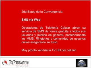 2da Etapa de la Convergencia: SMS vía Web Operadores de Telefonía Celular abren su servicio de SMS de forma gratuita a todos sus usuarios y público en general, posteriormente los MMS, Ringtones y comunidad de usuarios online aseguraron su éxito. Muy pronto vendría la TV HD por celular. 