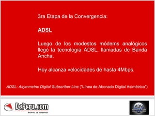 3ra Etapa de la Convergencia: ADSL Luego de los modestos módems analógicos llegó la tecnología ADSL, llamadas de Banda Ancha. Hoy alcanza velocidades de hasta 4Mbps. ADSL: Asymmetric Digital Subscriber Line  ("Línea de Abonado Digital Asimétrica") 