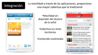La movilidad a través de las aplicaciones, proporciona
Integración          una mayor cobertua que la tradicional

                         •Movilidad sin
                      depender del alcance
                          de la señal

                       •Cobertura en otros
                           territorios

                     •Contenido multimedia
 