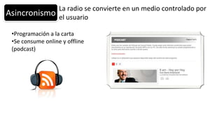 La radio se convierte en un medio controlado por
Asincronismo       el usuario

 •Programación a la carta
 •Se consume online y offline
 (podcast)
 