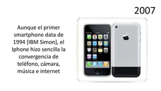 2007
  Aunque el primer
 smartphone data de
 1994 [IBM Simon], el
Iphone hizo sencilla la
   convergencia de
  teléfono, cámara,
  música e internet
 