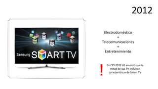 2012
 Electrodoméstico
         +
Telecomunicaciones
         +
  Entretenimiento


    En CES 2012 LG anunció que la


!     mitad de sus TV incluirán
     características de Smart TV
 