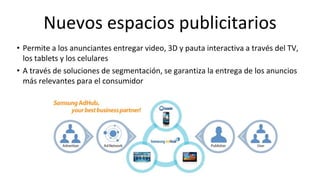 Nuevos espacios publicitarios
• Permite a los anunciantes entregar video, 3D y pauta interactiva a través del TV,
  los tablets y los celulares
• A través de soluciones de segmentación, se garantiza la entrega de los anuncios
  más relevantes para el consumidor
 