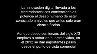 La innovación digital llevada a los
   electrodomésticos convencionales
  potencia el deseo humano de estar
conectado a niveles que antes sólo eran
            ciencia ficción

Aunque desde comienzos del siglo XXI
empieza a entrar en nuestras vidas, en
  el 2012 se dan importantes pasos
  desde el punto de vista comercial
 