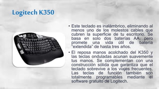 Logitech K350
• Este teclado es inalámbrico, eliminando al
menos uno de los molestos cables que
cubren la superficie de tu...