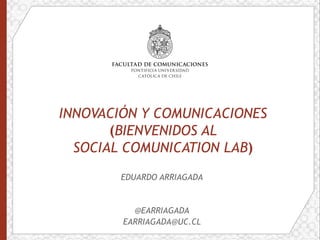 INNOVACIÓN Y COMUNICACIONES
(BIENVENIDOS AL
SOCIAL COMUNICATION LAB)
EDUARDO ARRIAGADA
@EARRIAGADA
EARRIAGADA@UC.CL
 