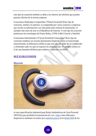 acostica 2010

este tipo de conexión también se debe a los ahorros de telefonía que pueden
generar oficinas de la misma empresa.

Conexiones Dedicadas Compartidas ("Packet Switched")Este tipo de
conexión, similar a la anterior, es compartida por varios usuarios o empresas
que envían su información a un sólo punto para realizar la transmisión, el
ejemplo más claro de esto es el Backbone de Internet. A este tipo de conexión
pertenecen las tecnologías de Frame Relay, ATM, Cable Coaxial y Satelital.

Conexiones Intermitentes ("Circuit-Switched Connections")Este tipo de
conexión establece un circuito permanente temporal , como el mencionado
anteriormente, la diferencia estriba en que este circuito debe de ser establecido
y eliminado cada vez que se requiera la comunicación. El ejemplo clásico es
el de una llamada telefónica por módem o conexión vía ISDN.


QUÉ ES BLUETOOTH


Bluetooth




es una especificación industrial para Redes Inalámbricas de Área Personal
(WPANs) que posibilita la transmisión de voz y datos entre diferentes
dispositivos mediante un enlace por radiofrecuencia en la banda ISM de los




                                      10
 