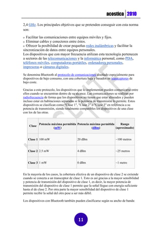 acostica 2010

2,4 GHz. Los principales objetivos que se pretenden conseguir con esta norma
son:

o Facilitar las comunicaciones entre equipos móviles y fijos.
o Eliminar cables y conectores entre éstos.
o Ofrecer la posibilidad de crear pequeñas redes inalámbricas y facilitar la
sincronización de datos entre equipos personales.
Los dispositivos que con mayor frecuencia utilizan esta tecnología pertenecen
a sectores de las telecomunicaciones y la informática personal, como PDA,
teléfonos móviles, computadoras portátiles, ordenadores personales,
impresoras o cámaras digitales.

Se denomina Bluetooth al protocolo de comunicaciones diseñado especialmente para
dispositivos de bajo consumo, con una cobertura baja y basados en transceptores de
bajo coste.

Gracias a este protocolo, los dispositivos que lo implementan pueden comunicarse entre
ellos cuando se encuentran dentro de su alcance. Las comunicaciones se realizan por
radiofrecuencia de forma que los dispositivos no tienen que estar alineados y pueden
incluso estar en habitaciones separadas si la potencia de transmisión lo permite. Estos
dispositivos se clasifican como "Clase 1", "Clase 2" o "Clase 3" en referencia a su
potencia de transmisión, siendo totalmente compatibles los dispositivos de una clase
con los de las otras.


            Potencia máxima permitida Potencia máxima permitida    Rango
    Clase
                      (mW)                      (dBm)           (aproximado)


    Clase 1 100 mW                        20 dBm                        ~100 metros


    Clase 2 2.5 mW                        4 dBm                         ~25 metros


    Clase 3 1 mW                          0 dBm                         ~1 metro


En la mayoría de los casos, la cobertura efectiva de un dispositivo de clase 2 se extiende
cuando se conecta a un transceptor de clase 1. Esto es así gracias a la mayor sensibilidad
y potencia de transmisión del dispositivo de clase 1, es decir, la mayor potencia de
transmisión del dispositivo de clase 1 permite que la señal llegue con energía suficiente
hasta el de clase 2. Por otra parte la mayor sensibilidad del dispositivo de clase 1
permite recibir la señal del otro pese a ser más débil.

Los dispositivos con Bluetooth también pueden clasificarse según su ancho de banda:




                                          11
 