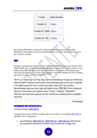 acostica 2010

                               Versión        Ancho de banda


                             Versión 1.2      1 Mbit/s


                         Versión 2.0 + EDR 3 Mbit/s


                          Versión 3.0 + HS 24 Mbit/s




Para utilizar Bluetooth, un dispositivo debe implementar alguno de los perfiles
Bluetooth. Estos definen el uso del canal Bluetooth. Así como canalizar al dispositivo
que se quiere vincular.


WIFI

Aunque se pensaba que el término viene de Wireless Fidelity como equivalente a Hi-Fi,
High Fidelity, que se usa en la grabación de sonido, realmente la WECA contrató a una
empresa de publicidad para que le diera un nombre a su estándar, de tal manera que
fuera fácil de identificar y recordar. Phil Belanger, miembro fundador de Wi-Fi Alliance
que apoyó el nombre Wi-Fi escribió[cita requerida]:

“Wi-Fi y el "Style logo" del Ying Yang fueron inventados por la agencia Interbrand.
Nosotros (WiFi Alliance) contratamos Interbrand para que nos hiciera un logotipo
y un nombre que fuera corto, tuviera mercado y fuera fácil de recordar.
Necesitábamos algo que fuera algo más llamativo que “IEEE 802.11b de Secuencia
Directa”. Interbrand creó nombres como “Prozac”, “Compaq”, “OneWorld”,
“Imation”, por mencionar algunas. Incluso inventaron un nombre para la compañía:
VIVATO.”

                                                                          Phil Belanger

ESTÁNDARES QUE CERTIFICA WI-FI
Artículo principal: IEEE 802.11

Existen diversos tipos de Wi-Fi, basado cada uno de ellos en un estándar IEEE 802.11
aprobado. Son los siguientes:

      Los estándares IEEE 802.11b, IEEE 802.11g e IEEE 802.11n disfrutan de
       una aceptación internacional debido a que la banda de 2.4 GHz está



                                           12
 