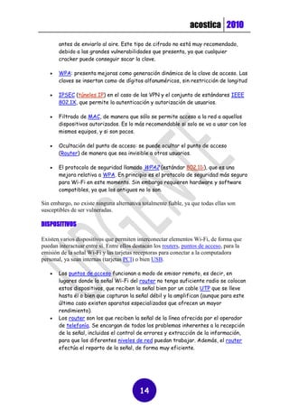 acostica 2010

       antes de enviarlo al aire. Este tipo de cifrado no está muy recomendado,
       debido a las grandes vulnerabilidades que presenta, ya que cualquier
       cracker puede conseguir sacar la clave.

      WPA: presenta mejoras como generación dinámica de la clave de acceso. Las
       claves se insertan como de dígitos alfanuméricos, sin restricción de longitud

      IPSEC (túneles IP) en el caso de las VPN y el conjunto de estándares IEEE
       802.1X, que permite la autenticación y autorización de usuarios.

      Filtrado de MAC, de manera que sólo se permite acceso a la red a aquellos
       dispositivos autorizados. Es lo más recomendable si solo se va a usar con los
       mismos equipos, y si son pocos.

      Ocultación del punto de acceso: se puede ocultar el punto de acceso
       (Router) de manera que sea invisible a otros usuarios.

      El protocolo de seguridad llamado WPA2 (estándar 802.11i), que es una
       mejora relativa a WPA. En principio es el protocolo de seguridad más seguro
       para Wi-Fi en este momento. Sin embargo requieren hardware y software
       compatibles, ya que los antiguos no lo son.

Sin embargo, no existe ninguna alternativa totalmente fiable, ya que todas ellas son
susceptibles de ser vulneradas.

DISPOSITIVOS

Existen varios dispositivos que permiten interconectar elementos Wi-Fi, de forma que
puedan interactuar entre sí. Entre ellos destacan los routers, puntos de acceso, para la
emisión de la señal Wi-Fi y las tarjetas receptoras para conectar a la computadora
personal, ya sean internas (tarjetas PCI) o bien USB.

      Los puntos de acceso funcionan a modo de emisor remoto, es decir, en
       lugares donde la señal Wi-Fi del router no tenga suficiente radio se colocan
       estos dispositivos, que reciben la señal bien por un cable UTP que se lleve
       hasta él o bien que capturan la señal débil y la amplifican (aunque para este
       último caso existen aparatos especializados que ofrecen un mayor
       rendimiento).
      Los router son los que reciben la señal de la línea ofrecida por el operador
       de telefonía. Se encargan de todos los problemas inherentes a la recepción
       de la señal, incluidos el control de errores y extracción de la información,
       para que los diferentes niveles de red puedan trabajar. Además, el router
       efectúa el reparto de la señal, de forma muy eficiente.




                                           14
 