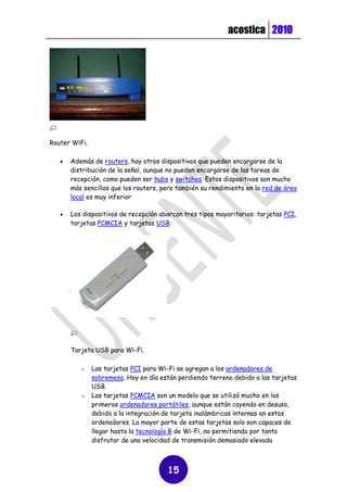 acostica 2010




Router WiFi.

      Además de routers, hay otros dispositivos que pueden encargarse de la
       distribución de la señal, aunque no pueden encargarse de las tareas de
       recepción, como pueden ser hubs y switches. Estos dispositivos son mucho
       más sencillos que los routers, pero también su rendimiento en la red de área
       local es muy inferior

      Los dispositivos de recepción abarcan tres tipos mayoritarios: tarjetas PCI,
       tarjetas PCMCIA y tarjetas USB:




       Tarjeta USB para Wi-Fi.

          o    Las tarjetas PCI para Wi-Fi se agregan a los ordenadores de
               sobremesa. Hoy en día están perdiendo terreno debido a las tarjetas
               USB.
          o    Las tarjetas PCMCIA son un modelo que se utilizó mucho en los
               primeros ordenadores portátiles, aunque están cayendo en desuso,
               debido a la integración de tarjeta inalámbricas internas en estos
               ordenadores. La mayor parte de estas tarjetas solo son capaces de
               llegar hasta la tecnología B de Wi-Fi, no permitiendo por tanto
               disfrutar de una velocidad de transmisión demasiado elevada



                                       15
 