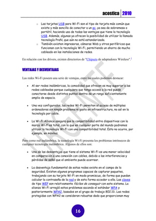 acostica 2010

           o   Las tarjetas USB para Wi-Fi son el tipo de tarjeta más común que
               existe y más sencillo de conectar a un pc, ya sea de sobremesa o
               portátil, haciendo uso de todas las ventajas que tiene la tecnología
               USB. Además, algunas ya ofrecen la posibilidad de utilizar la llamada
               tecnología PreN, que aún no está estandarizada.
           o   También existen impresoras, cámaras Web y otros periféricos que
               funcionan con la tecnología Wi-Fi, permitiendo un ahorro de mucho
               cableado en las instalaciones de redes.

En relación con los drivers, existen directorios de "Chipsets de adaptadores Wireless".1


VENTAJAS Y DESVENTAJAS

Las redes Wi-Fi poseen una serie de ventajas, entre las cuales podemos destacar:

      Al ser redes inalámbricas, la comodidad que ofrecen es muy superior a las
       redes cableadas porque cualquiera que tenga acceso a la red puede
       conectarse desde distintos puntos dentro de un rango suficientemente
       amplio de espacio.

      Una vez configuradas, las redes Wi-Fi permiten el acceso de múltiples
       ordenadores sin ningún problema ni gasto en infraestructura, no así en la
       tecnología por cable.

      La Wi-Fi Alliance asegura que la compatibilidad entre dispositivos con la
       marca Wi-Fi es total, con lo que en cualquier parte del mundo podremos
       utilizar la tecnología Wi-Fi con una compatibilidad total. Esto no ocurre, por
       ejemplo, en móviles.

Pero como red inalámbrica, la tecnología Wi-Fi presenta los problemas intrínsecos de
cualquier tecnología inalámbrica. Algunos de ellos son:

      Una de las desventajas que tiene el sistema Wi-Fi es una menor velocidad
       en comparación a una conexión con cables, debido a las interferencias y
       pérdidas de señal que el ambiente puede acarrear.

      La desventaja fundamental de estas redes existe en el campo de la
       seguridad. Existen algunos programas capaces de capturar paquetes,
       trabajando con su tarjeta Wi-Fi en modo promiscuo, de forma que puedan
       calcular la contraseña de la red y de esta forma acceder a ella. Las claves
       de tipo WEP son relativamente fáciles de conseguir con este sistema. La
       alianza Wi-Fi arregló estos problemas sacando el estándar WPA y
       posteriormente WPA2, basados en el grupo de trabajo 802.11i. Las redes
       protegidas con WPA2 se consideran robustas dado que proporcionan muy




                                          16
 