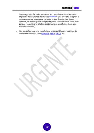 acostica 2010

    buena seguridad. De todos modos muchas compañías no permiten a sus
    empleados tener una red inalámbrica[cita requerida]. Este problema se agrava si
    consideramos que no se puede controlar el área de cobertura de una
    conexión, de manera que un receptor se puede conectar desde fuera de la
    zona de recepción prevista (e.g. desde fuera de una oficina, desde una
    vivienda colindante).

   Hay que señalar que esta tecnología no es compatible con otros tipos de
    conexiones sin cables como Bluetooth, GPRS, UMTS, etc




                                      17
 