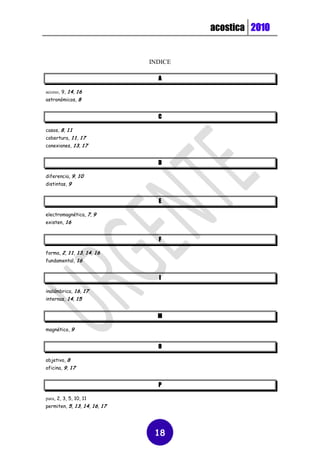 acostica 2010


                              INDICE

                                A

acceso, 9, 14, 16
astronómicos, 8


                                C

casos, 8, 11
cobertura, 11, 17
conexiones, 13, 17


                                D

diferencia, 9, 10
distintas, 9


                                E

electromagnética, 7, 9
existen, 16


                                F

forma, 2, 11, 13, 14, 16
fundamental, 16


                                I

inalámbrica, 16, 17
internas, 14, 15


                                M

magnético, 9


                                O

objetivo, 8
oficina, 9, 17


                                P

para, 2, 3, 5, 10, 11
permiten, 5, 13, 14, 16, 17




                               18
 