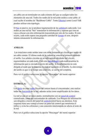 acostica 2010

un cable con un terminador en cada extremo del que se cuelgan todos los
elementos de una red. Todos los nodos de la red están unidos a este cable: el
cual recibe el nombre de "Backbone Cable". Tanto Ethernet como Local Talk
pueden utilizar esta topología.

El bus es pasivo, no se produce regeneración de las señalesen cada nodo. Los
nodos en una red de "bus" transmiten la información y esperan que ésta no
vaya a chocar con otra información transmitida por otro de los nodos. Si esto
ocurre, cada nodo espera una pequeña cantidad de tiempo al azar, después
intenta retransmitir la información.



ANILLO:

 Las estaciones están unidas unas con otras formando un círculo por medio de
un cable común. El último nodo de la cadena se conecta al primero cerrando
el anillo. Las señales circulan en un solo sentido alrededor del círculo,
regenerándose en cada nodo. Con esta metodología, cada nodo examina la
información que es enviada a través del anillo. Si la información no está
dirigida al nodo que la examina, la pasa al siguiente en el anillo. La desventaja
del anillo es que si se rompe una conexión, se cae la red completa.

Para ver el gráfico seleccione la opción "Descargar" del menú superior



ESTRELLA:

Los datos en estas redes fluyen del emisor hasta el concentrador, este realiza
todas las funciones de la red, además actúa como amplificador de los datos.

La red se une en un único punto, normalmente con un panel de control
centralizado, como un concentrador de cableado. Los bloques de información
son dirigidos a través del panel de controlcentral hacia sus destinos. Este
esquema tiene una ventaja al tener un panel de control que monitorea el
tráfico y evita las colisiones y una conexión interrumpida no afecta al resto de
la red.
Para ver el gráfico seleccione la opción "Descargar" del menú superior




                                       4
 