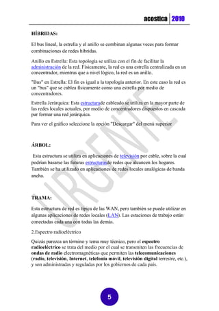 acostica 2010

HÍBRIDAS:

El bus lineal, la estrella y el anillo se combinan algunas veces para formar
combinaciones de redes híbridas.

Anillo en Estrella: Esta topología se utiliza con el fin de facilitar la
administración de la red. Físicamente, la red es una estrella centralizada en un
concentrador, mientras que a nivel lógico, la red es un anillo.
"Bus" en Estrella: El fin es igual a la topología anterior. En este caso la red es
un "bus" que se cablea físicamente como una estrella por medio de
concentradores.
Estrella Jerárquica: Esta estructurade cableado se utiliza en la mayor parte de
las redes locales actuales, por medio de concentradores dispuestos en cascada
par formar una red jerárquica.
Para ver el gráfico seleccione la opción "Descargar" del menú superior



ÁRBOL:

 Esta estructura se utiliza en aplicaciones de televisión por cable, sobre la cual
podrían basarse las futuras estructurasde redes que alcancen los hogares.
También se ha utilizado en aplicaciones de redes locales analógicas de banda
ancha.



TRAMA:

Esta estructura de red es típica de las WAN, pero también se puede utilizar en
algunas aplicaciones de redes locales (LAN). Las estaciones de trabajo están
conectadas cada una con todas las demás.

2.Espectro radioeléctrico
Quizás parezca un término y tema muy técnico, pero el espectro
radioeléctrico se trata del medio por el cual se transmiten las frecuencias de
ondas de radio electromagnéticas que permiten las telecomunicaciones
(radio, televisión, Internet, telefonía móvil, televisión digital terrestre, etc.),
y son administradas y reguladas por los gobiernos de cada país.




                                        5
 