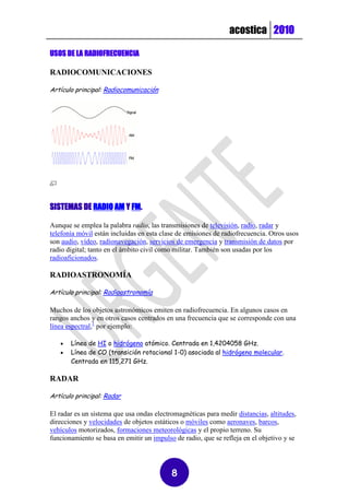 acostica 2010

USOS DE LA RADIOFRECUENCIA

RADIOCOMUNICACIONES

Artículo principal: Radiocomunicación




SISTEMAS DE RADIO AM Y FM.

Aunque se emplea la palabra radio, las transmisiones de televisión, radio, radar y
telefonía móvil están incluidas en esta clase de emisiones de radiofrecuencia. Otros usos
son audio, vídeo, radionavegación, servicios de emergencia y transmisión de datos por
radio digital; tanto en el ámbito civil como militar. También son usadas por los
radioaficionados.

RADIOASTRONOMÍA

Artículo principal: Radioastronomía

Muchos de los objetos astronómicos emiten en radiofrecuencia. En algunos casos en
rangos anchos y en otros casos centrados en una frecuencia que se corresponde con una
línea espectral,1 por ejemplo:

      Línea de HI o hidrógeno atómico. Centrada en 1,4204058 GHz.
      Línea de CO (transición rotacional 1-0) asociada al hidrógeno molecular.
       Centrada en 115,271 GHz.

RADAR

Artículo principal: Radar

El radar es un sistema que usa ondas electromagnéticas para medir distancias, altitudes,
direcciones y velocidades de objetos estáticos o móviles como aeronaves, barcos,
vehículos motorizados, formaciones meteorológicas y el propio terreno. Su
funcionamiento se basa en emitir un impulso de radio, que se refleja en el objetivo y se




                                           8
 