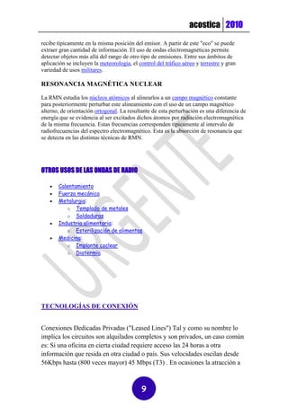 acostica 2010
recibe típicamente en la misma posición del emisor. A partir de este "eco" se puede
extraer gran cantidad de información. El uso de ondas electromagnéticas permite
detectar objetos más allá del rango de otro tipo de emisiones. Entre sus ámbitos de
aplicación se incluyen la meteorología, el control del tráfico aéreo y terrestre y gran
variedad de usos militares.

RESONANCIA MAGNÉTICA NUCLEAR

La RMN estudia los núcleos atómicos al alinearlos a un campo magnético constante
para posteriormente perturbar este alineamiento con el uso de un campo magnético
alterno, de orientación ortogonal. La resultante de esta perturbación es una diferencia de
energía que se evidencia al ser excitados dichos átomos por radiación electromagnética
de la misma frecuencia. Estas frecuencias corresponden típicamente al intervalo de
radiofrecuencias del espectro electromagnético. Esta es la absorción de resonancia que
se detecta en las distintas técnicas de RMN.




OTROS USOS DE LAS ONDAS DE RADIO

      Calentamiento
      Fuerza mecánica
      Metalurgia:
          o Templado de metales
          o Soldaduras
      Industria alimentaria:
          o Esterilización de alimentos
      Medicina:
          o Implante coclear
          o Diatermia




TECNOLOGÍAS DE CONEXIÓN


Conexiones Dedicadas Privadas ("Leased Lines") Tal y como su nombre lo
implica los circuitos son alquilados completos y son privados, un caso común
es: Si una oficina en cierta ciudad requiere acceso las 24 horas a otra
información que resida en otra ciudad o país. Sus velocidades oscilan desde
56Kbps hasta (800 veces mayor) 45 Mbps (T3) . En ocasiones la atracción a



                                            9
 