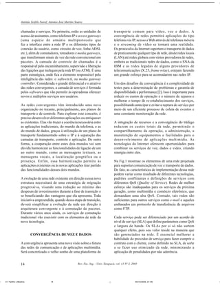 Antônio Teófilo Nassif, Antonio José Martins Soares


                chamadas e serviços. Na primeira, estão as unidades de                        transporte comum para vídeo, voz e dados. A
                acesso de assinantes, como telefones IP e access gateways                     convergência de redes permitirá aplicações do tipo
                (uma espécie de armário multiprotocolo que                                    telefonia via IP, acesso a Web através de telefones móveis
                faz a interface entre a rede IP e os diferentes tipos de                      e o streaming de vídeo se tornará uma realidade.
                conexão do usuário, como circuito de voz, linha ADSL                          Os protocolos da Internet suportam o transporte de dados
                etc.), além de comutadores, roteadores e media gateways,                      de praticamente qualquer tipo de rede, desde redes locais
                que transformam sinais de voz da rede convencional em                         (LAN) até redes globais com vários provedores de redes,
                pacotes. A camada de controle de chamadas é a                                 embora as tradicionais redes de dados, como o SNA da
                responsável pelo encaminhamento, supervisão e liberação                       IBM e as redes legadas de alguns provedores de
                das ligações que trafegam pela rede IP (ou ATM). É uma                        telecomunicações (X.25, frame relay), estejam fazendo
                parte estratégica, onde fica o elemento responsável pela                      um grande esforço para se acomodarem nas redes IP.
                inteligência das redes: o softswitch, ou media gateway
                controller. Considerada o grande diferencial e o atrativo                     Um dos desafios da convergência é a complexidade de
                das redes convergentes, a camada de serviços é formada                        testes para a determinação de problemas e garantia de
                pelos softwares que vão permitir às operadoras oferecer                       disponibilidade e performance [2]. Isso é importante para
                novos e múltiplos serviços aos usuários.                                      reduzir os custos de operação e o número de reparos e
                                                                                              melhorar o tempo de re-estabelecimento dos serviços,
                As redes convergentes têm introduzido uma nova                                possibilitando antecipar e evitar a ruptura do serviço por
                organização no tocante, principalmente, aos planos de                         meio de um eficiente processo de coleta de eventos e
                transporte e de controle. Para explorar esse conceito, é                      uma constante monitoração da rede.
                preciso desenvolver diferentes aplicações ou enriquecer
                as existentes. Elas vão trazer a coerência necessária entre                   A integração de recursos e a convergência do tráfego
                as aplicações tradicionais, do mundo da telefonia, e as                       reduzem os custos totais da rede, permitindo o
                do mundo de dados, graças à utilização de um plano de                         compartilhamento da operação, a administração, a
                transporte fundamentado sobre o IP e à separação das                          manutenção de equipamentos e facilidades para o
                camadas de transporte, controle e aplicação. De outra                         desenvolvimento de aplicações multimídia. As
                forma, a cooperação entre estes dois mundos vai sem                           tecnologias da Internet oferecem oportunidades para
                dúvida harmonizar as funcionalidades de ligação de um                         combinar os serviços de voz, dados e vídeo, criando
                ao outro mundo, como as mensagens textuais, as                                sinergia entre eles.
                mensagens vocais, a localização geográfica ou a
                presença. Enfim, essa harmonização permite às                                 Na Fig.1 mostrase os elementos de uma rede projetada
                aplicações existentes ou às novas aplicações tirar partido                    para suportar comunicação de voz e transporte de dados.
                das funcionalidades desses dois mundos.                                       De fato, as características de implementação dessa rede
                                                                                              podem variar como resultado de diferentes tecnologias,
                A evolução de uma rede existente em direção a essa nova                       padrões conflitantes e definições de serviços com
                estrutura necessitará de uma estratégia de migração                           diferentes QoS (Quality of Service). Redes de melhor
                progressiva, visando uma redução ao mínimo das                                esforço são inadequadas para os serviços da próxima
                despesas de investimentos durante a fase de transição e                       geração, como multimídia e comércio eletrônico, que
                se beneficiando das vantagens que ela apresenta. Toda                         demandam uma alta QoS. Contudo, tais redes são
                iniciativa empreendida, quando dessa etapa de transição,                      suficientes para outros serviços como e-mail e aqueles
                deverá simplificar a evolução da rede em direção à                            embasados em protocolo de transferência de arquivos
                arquitetura convergente e à comutação de pacotes.                             como FTP.
                Durante vários anos ainda, os serviços de comutação
                tradicional vão coexistir com os elementos de rede da                         Cada serviço pode ser diferenciado por um acordo de
                nova tecnologia.                                                              nível de serviço (SLA) que define parâmetros como QoS
                                                                                              e largura de banda. Os SLAs por si só não surtem
                                                                                              qualquer efeito, pois seu valor reside na maneira que
                       CONVERGÊNCIA DE VOZ E DADOS                                            são gerenciados na rede. É essencial melhorar a
                                                                                              habilidade do provedor de serviço para fazer cumprir o
                A convergência apresenta uma nova visão sobre o futuro                        contrato com o cliente, como definido no SLA, de sorte
                das redes de comunicação e de aplicações multimídia.                          a se fazer uso otimizado da rede, minimizando a
                Será concretizado o velho sonho de uma plataforma de                          aplicação de penalidades por não aderência.


                14                                             Rev. Fac. Ing. - Univ. Tarapacá, vol. 13 Nº 2, 2005




01-Teófilo y Martins                    14                                                                      05/10/2005, 21:48
 