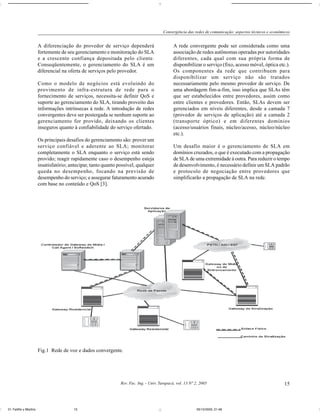 Convergência das redes de comunicação: aspectos técnicos e econômicos


                       A diferenciação do provedor de serviço dependerá                        A rede convergente pode ser considerada como uma
                       fortemente de seu gerenciamento e monitoração do SLA                    associação de redes autônomas operadas por autoridades
                       e a crescente confiança depositada pelo cliente.                        diferentes, cada qual com sua própria forma de
                       Conseqüentemente, o gerenciamento do SLA é um                           disponibilizar o serviço (fixo, acesso móvel, óptica etc.).
                       diferencial na oferta de serviços pelo provedor.                        Os componentes da rede que contribuem para
                                                                                               disponibilizar um serviço não são tratados
                       Como o modelo de negócios está evoluindo do                             necessariamente pelo mesmo provedor de serviço. De
                       provimento de infra-estrutura de rede para o                            uma abordagem fim-a-fim, isso implica que SLAs têm
                       fornecimento de serviços, necessita-se definir QoS e                    que ser estabelecidos entre provedores, assim como
                       suporte ao gerenciamento do SLA, tirando proveito das                   entre clientes e provedores. Então, SLAs devem ser
                       informações intrínsecas à rede. A introdução de redes                   gerenciados em níveis diferentes, desde a camada 7
                       convergentes deve ser postergada se nenhum suporte ao                   (provedor de serviços de aplicação) até a camada 2
                       gerenciamento for provido, deixando os clientes                         (transporte óptico) e em diferentes domínios
                       inseguros quanto à confiabilidade do serviço ofertado.                  (acesso/usuários finais, núcleo/acesso, núcleo/núcleo
                                                                                               etc.).
                       Os principais desafios do gerenciamento são: prover um
                       serviço confiável e aderente ao SLA; monitorar                          Um desafio maior é o gerenciamento de SLA em
                       completamente o SLA enquanto o serviço está sendo                       domínios cruzados, o que é executado com a propagação
                       provido; reagir rapidamente caso o desempenho esteja                    de SLA de uma extremidade à outra. Para reduzir o tempo
                       insatisfatório; antecipar, tanto quanto possível, qualquer              de desenvolvimento, é necessário definir um SLA padrão
                       queda no desempenho, focando na previsão de                             e protocolo de negociação entre provedores que
                       desempenho do serviço; e assegurar faturamento acurado                  simplificarão a propagação de SLA na rede.
                       com base no conteúdo e QoS [3].




                       Fig.1 Rede de voz e dados convergente.




                                                                Rev. Fac. Ing. - Univ. Tarapacá, vol. 13 Nº 2, 2005                                        15



01-Teófilo y Martins                     15                                                                  05/10/2005, 21:48
 
