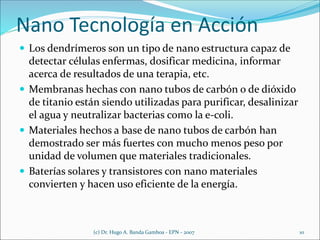 Nano Tecnología en Acción
 Los dendrímeros son un tipo de nano estructura capaz de
detectar células enfermas, dosificar medicina, informar
acerca de resultados de una terapia, etc.
 Membranas hechas con nano tubos de carbón o de dióxido
de titanio están siendo utilizadas para purificar, desalinizar
el agua y neutralizar bacterias como la e-coli.
 Materiales hechos a base de nano tubos de carbón han
demostrado ser más fuertes con mucho menos peso por
unidad de volumen que materiales tradicionales.
 Baterías solares y transistores con nano materiales
convierten y hacen uso eficiente de la energía.
(c) Dr. Hugo A. Banda Gamboa - EPN - 2007 10
 